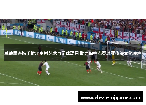 莫德里奇携手推出乡村艺术与足球项目 助力保护克罗地亚传统文化遗产