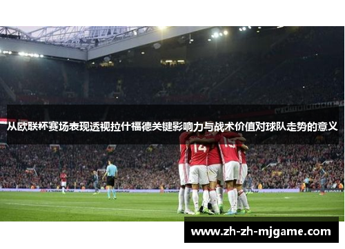 从欧联杯赛场表现透视拉什福德关键影响力与战术价值对球队走势的意义 从欧联杯赛场表现透视拉什福德关键影响力与战术价值对球队走势的意义