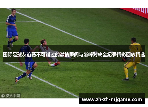 国际足球友谊赛不可错过的激情瞬间与巅峰对决全纪录精彩回放精选 国际足球友谊赛不可错过的激情瞬间与巅峰对决全纪录精彩回放精选