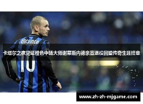 卡塔尔之夜见证橙色中场大师谢幕斯内德亲宣退役回望传奇生涯终章