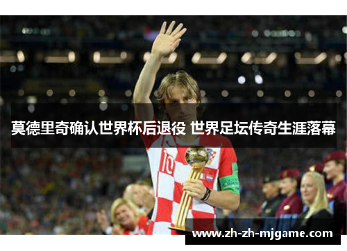莫德里奇确认世界杯后退役 世界足坛传奇生涯落幕